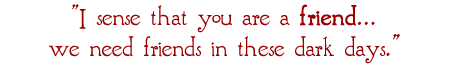 I sense that you are a friend...we need friends in these dark days.